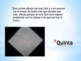 *Quinta
*Este ultimo dibujo fue mas fácil y a mi parecer
fue el mejor de todos creo que detalle mas
este dibujo porque se veía fácil tuve alguno
problemas con la cabeza creo que eso fue lo
único.
 