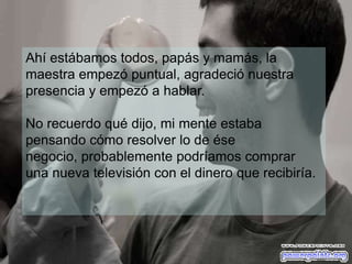 Ahí estábamos todos, papás y mamás, la
maestra empezó puntual, agradeció nuestra
presencia y empezó a hablar.

No recuerdo qué dijo, mi mente estaba
pensando cómo resolver lo de ése
negocio, probablemente podríamos comprar
una nueva televisión con el dinero que recibiría.
 