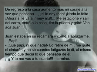 De regreso a la casa aumentó más mi coraje a la
vez que pensaba...., ¡si le doy todo! ¡Nada le falta
¡Ahora sí le va a ir muy mal!... Me estacioné y salí
del carro, entré a la casa, tiré la puerta y grité: Ven
acá Juan!!!

Juan estaba en su recámara y corrió a abrazarme.
- ¡Papi!...
- ¡Qué papi, ni que nada!- Lo retiré de mí, me quité
el cinturón y no sé cuantos latigazos le di, al mismo
tiempo que decía lo que pensaba de él.
¡¡¡¡ Y te me vas a tu cuarto!!! - terminé.
 