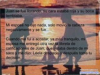 Juan se fue llorando, su cara estaba roja y su boca
temblaba.

Mi esposa no dijo nada, solo movió la cabeza
negativamente y se fue...

Cuando me fui a acostar, ya más tranquilo, mi
esposa me entregó otra vez la libreta de
calificaciones de Juan, que estaba dentro de mi
saco y me dijo: Léela despacio y después toma tu
decisión...
 