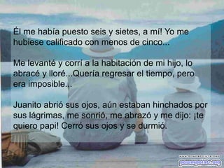 Él me había puesto seis y sietes, a mí! Yo me
hubiese calificado con menos de cinco...

Me levanté y corrí a la habitación de mi hijo, lo
abracé y lloré...Quería regresar el tiempo, pero
era imposible...

Juanito abrió sus ojos, aún estaban hinchados por
sus lágrimas, me sonrió, me abrazó y me dijo: ¡te
quiero papi! Cerró sus ojos y se durmió.
 