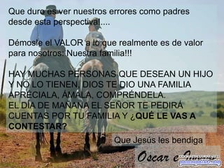 Que duro es ver nuestros errores como padres
desde esta perspectiva!....

Démosle el VALOR a lo que realmente es de valor
para nosotros: Nuestra familia!!!

HAY MUCHAS PERSONAS QUE DESEAN UN HIJO
Y NO LO TIENEN, DIOS TE DIO UNA FAMILIA
APRÉCIALA, ÁMALA, COMPRÉNDELA.
EL DÍA DE MAÑANA EL SEÑOR TE PEDIRÁ
CUENTAS POR TU FAMILIA Y ¿QUÉ LE VAS A
CONTESTAR?
                         Que Jesús les bendiga

                               Oscar e Ivonne
 