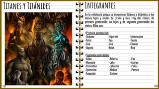 19 20
Titanes y Titánides Integrantes
En la mitología griega se denominan titanes o titánides a los
dioses hijos y nietos de Urano y Gea. Hay dos clases, de
primera generación los hijos y de segunda generación los
nietos, Ellos son:
+Primera generación:
-Océano -Hiperión -Mnemosine
-Tetis -Tea -Temis
-Ceo -Ceo -Cronos
-Jápeto -Febe -Rea
+Segunda generación:
-Atlas -Asteria -Eos
-Menecio -Leto -Astreo
-Prometeo -Lelantos -Palas
-Epimeteo -Helios -Perses
-Anquíale -Selene
 