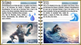 21 22
Océano Titanes
Tetis Titanes
Océano(Ogenus) es el titán del agua, sus padres eran Urano y
Gea y sus hermanos los titanes y titánides, cíclopes y
Hecatónquiros. Se casó con su hermana Tetis y tuvo a las
ninfas y a los dioses oceánides. Además tuvo a sirena,
Aqueloo, Creúsa, Triptólemo (Gea), cercopes
(Tea, hija de Memnón), Auras, néfelas y
limnas (desconocida). Sus atributos son:
agua y océanos.
Tetis es la titánide de las olas, sus padres eran Urano y Gea y
sus hermanos los titanes y titánides, cíclopes y Hecatónquiros.
Se casó con su hermano Océano y tuvo a las ninfas y a los
dioses oceánides. No hay que confundirla con su hija del mis-
mo nombre, la oceánide Tetis, madre de
Aquiles y esposa de Peleo. Sus atributos
son: las olas y los mares.
 