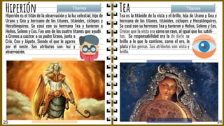 Tea es la titánide de la vista y el brillo, hija de Urano y Gea y
hermana de los titanes, titánides, cíclopes y Hecatónquiros.
Se casó con su hermana Tea y tuvieron a Helios, Selene y Eos.
Creían que la vista era como un rayo, al igual que los satéli-
25 26
Hiperión Tea
Hiperión es el titán de la observación y la luz celestial, hijo de
Urano y Gea y hermano de los titanes, titánides, cíclopes y
Hecatónquiros. Se casó con su hermana Tea y tuvieron a
Helios, Selene y Eos. Fue uno de los cuatro titanes que ayudó
Titanes Titanes
a Cronos a castrar a su padre Urano, junto a
Crío, Ceo y Jápeto. Siendo el que le agarro
por el oeste. Sus atributos son: luz y
observación.
tes. Su responsabilidad era la de darle su
brillo a lo que lo contiene, como el oro, la
plata y las gemas. Sus atributos son: vista y
brillo.
 