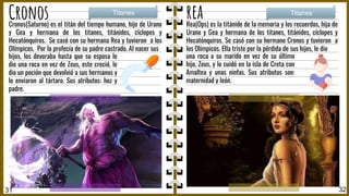 Cronos rea
Rea(Ops) es la titánide de la memoria y los recuerdos, hija de
Urano y Gea y hermana de los titanes, titánides, cíclopes y
Hecatónquiros. Se casó con su hermano Cronos y tuvieron a
los Olímpicos. Ella triste por la pérdida de sus hijos, le dio
Titanes Titanes
31 32
una roca a su marido en vez de su último
hijo, Zeus, y lo cuidó en la isla de Creta con
Amaltea y unas ninfas. Sus atributos son:
maternidad y león.
Cronos(Saturno) es el titán del tiempo humano, hijo de Urano
y Gea y hermana de los titanes, titánides, cíclopes y
Hecatónquiros. Se casó con su hermana Rea y tuvieron a los
Olímpicos. Por la profecía de su padre castrado. Al nacer sus
hijos, los devoraba hasta que su esposa le
dio una roca en vez de Zeus, este creció, le
dio un poción que devolvió a sus hermanos y
lo enviaron al tártaro. Sus atributos: hoz y
padre.
 