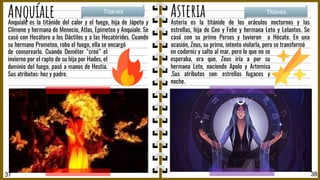 Anquíale Asteria
Asteria es la titánide de los oráculos nocturnos y las
estrellas, hija de Ceo y Febe y hermana Leto y Lelantos. Se
casó con su primo Perses y tuvieron a Hécate. En una
ocasión, Zeus, su primo, intento violarla, pero se transformó
Titanes Titanes
37 38
en codorniz y salto al mar, pero lo que no se
esperaba, era que, Zeus iría a por su
hermana Leto, naciendo Apolo y Artemisa
.Sus atributos son: estrellas fugaces y
noche.
Anquíale es la titánide del calor y el fuego, hija de Jápeto y
Clímene y hermana de Menecio, Atlas, Epimeteo y Anquíale. Se
casó con Hecátero a los Dáctilos y a las Hecatérides. Cuando
su hermano Prometeo, robo el fuego, ella se encargó
de conservarlo. Cuando Deméter “creó” el
invierno por el rapto de su hija por Hades, el
dominio del fuego, pasó a manos de Hestia.
Sus atributos: hoz y padre.
 