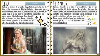 Leto Lelantos
Lelantos (Lelanto) es el titán de la invisibilidad y del aire en
brisas sutiles del viento, hijo de Ceo y Febe y hermano de
Asteria y Leto. Se casó con la oceánide Peribea y tuvieron a
Aura. No tiene más mitos o leyendas, pero la etimología de su
Titanes Titanes
39 40
nombre signiﬁca: “el que pasa invertido”.
Tiene mucha similitud con los vientos del
mundo (B, N, E y C).Sus atributos son:
invisibilidad y brisa.
Leto es la titánide de la luz del día y el alumbramiento, hija de
Ceo y Febe y hermana de Asteria y Lelantos. No se casó, pero
tuvo relaciones con Zeus, al enterarse de eso, la esposa de
Zeus, Hera, no la dejo parir en tierra ﬁrme, así que tuvo que
dar a luz en Ortigia. Pero por Hera tardó 9
días en tener a sus hijos, Apolo y Artemisa,
esta última ayudando a su madre con el
otro. Sus atributos: luz día y alumbramiento.
 