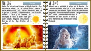 Helios Selene
Selene (Luna) es la titánide de la luna, hija de Hiperión y Tea
y hermana de Helios y Eos. No se casó, pero con el pastor
Endimón tuvo una aventura. Él pidió al dios del sueño, Hipnos,
que pudiera dormir con los hojos abiertos y así poder contem
p
Titanes Titanes
41 42
plar a Selene. Cuando su hermano volvía al
atardecer, ella salía durante la noche y
volvía al amanecer. Sus atributos son: luna y
blanquura.
Helios (Sol Invictus) es el titán del sol, hijo de Hiperión y Tea y
hermano de Selene y Eos. Se casó con Persei y tuvieron a
Perses, Eetes, Pasifae, Circe y con otra esposa suya, Rodo, con
la que tuvo a Electriona y a los los Helíadas. Y con su amante
Clímene a Faetón y las Helíadas.. Se
encargaba de llevar el carro tirado por
cuatro caballos (Flegonte, Aetón, Pirunte y
Éoo) por el día. Sus atributos: sol y
caballos.
 