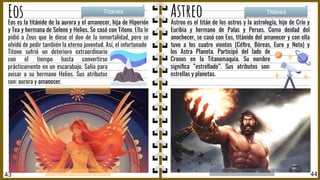 Eos Astreo
Astreo es el titán de los astros y la astrología, hijo de Crío y
Euribia y hermano de Palas y Perses. Como deidad del
anochecer, se casó con Eos, titánide del amanecer y con ella
tuvo a los cuatro vientos (Céﬁro, Bóreas, Euro y Noto) y
Astrales
Titanes Titanes
43 44
Eos es la titánide de la aurora y el amanecer, hija de Hiperión
y Tea y hermana de Selene y Helios. Se casó con Titono. Ella le
pidió a Zeus que le diese el don de la inmortalidad, pero se
olvidó de pedir también la eterna juventud. Así, el infortunado
Titono sufrió un deterioro extraordinario
con el tiempo hasta convertirse
prácticamente en un escarabajo. Salía para
avisar a su hermano Helios. Sus atributos
son: aurora y amanecer.
los Astra Planeta. Participó del lado de
Cronos en la Titanomaquia. Su nombre
signiﬁca “estrellado”. Sus atributos son:
estrellas y planetas.
 