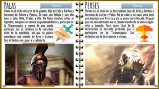 Palas Perses
Perses es el titán de la destrucción, hijo de Crío y Euribia y
hermano de Astreo y Palas. No se sabe si se casó, pero tuvo
una aventura con Asteria, y de su unión nació Hécate. Al igual
que sus dos hermanos no se conoce mucho de su vida o algún
Titanes Titanes
45 46
mito o leyenda. Pero como titán de la
destrucción es bastante probable que si
participara en la Titanomaquia. Sus
atributos son la destrucción y el caos.
Palas es el titán del arte de la guerra, hijo de Crío y Euribia y
hermano de Astreo y Perses. Se casó con Estigia y con ella
tuvo a Zelo, Niké, Cratos y Bía. No tiene muchos mitos ni
leyendas, tampoco se conoce su personalidad o si participó en
la Titanomaquia, y menos de que bando
participó. Eso si, tambien se le considera
titán de la sabiduría, así que se podría
considerar una mezcla de Ares y Atenea.
Sus atributos son: guerra y sabiduría.
 