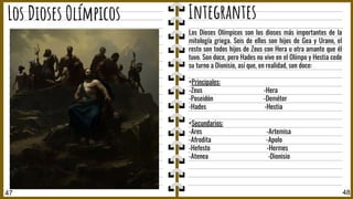 47 48
Los Dioses Olímpicos Integrantes
Los Dioses Olímpicos son los dioses más importantes de la
mitología griega. Seis de ellos son hijos de Gea y Urano, el
resto son todos hijos de Zeus con Hera u otra amante que él
tuvo. Son doce, pero Hades no vive en el Olímpo y Hestia cede
su turno a Dionisio, así que, en realidad, son doce:
+Principales:
-Zeus -Hera
-Poseidón -Deméter
-Hades -Hestia
+Secundarios:
-Ares -Artemisa
-Afrodita -Apolo
-Hefesto -Hermes
-Atenea -Dionisio
 