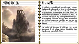 1 2
Introducción Resumen
La mitología griega está llena de relatos, leyendas y mitos de
los dioses más poderosos, de los héroes má valientes y de los
monstruos más terroríﬁcos. La malloría de mitos o nombres
de protagonistas inﬂuyeron para crear este mundo. Por
ejemplo, en el mito de Narciso, un hombre que se qeuría a si
mismo por una ﬂecha de Eros, acabó ahogandose en un lago,
en la actualidad el término “narcisista” viene de este relato
que signiﬁca trastorno de presinalidad que hace que las
personas solo se quieran a ellas mismas y necesiten total
atención.
Hay muchos más signiﬁcados de palabras y frases hechas
provenientes de esta cultura, si quieres descubrirlos, sigue
leyendos estas páginas hasta el ﬁnal.
 