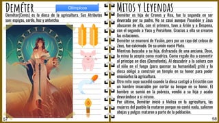 Deméter es hija de Cronos y Rea, fue la segunda en ser
devorada por su padre. No se casó aunque Poseidón y Zeus
abusaron de ella, con el primero, tuvo a Arión y a Despena,
con el segundo a Yaco y Perséfone. Gracias a ella se crearon
las estaciones.
Deméter se enamoró de Yasión, pero por un rayo del celoso de
Zeus, fue calcinado. De su unión nació Pluto.
Mientras buscaba a su hija, disfrazada de una anciana, Doso,
la reina la acepto como madriza. Como regalo iba a convertir
al príncipe en dios (Demofonte). Al descubrir a la señora con
el niño en el fuego (para quemar su humanidad) gritó y la
diosa obligó a construir un templo en su honor para poder
enseñarles la agricultura.
Otro mito suyo sucedió cuando la diosa castigó a Erisictón con
un hambre insaciable por cortar su bosque en su honor. El
hombre se sumió en la pobreza, vendió a su hija y acabo
devorándose a si mismo.
Por último, Deméter inició a Melisa en la agricultura, las
mujeres del pueblo la mataron porque no contó nada, salieron
abejas y pulgas mataron a parte de la población.
Deméter(Ceres) es la diosa de la agricultura. Sus Atributos
son: espigas, cerdo, hoz y antorcha
58
Deméter
57
Olímpicos
Mitos y Leyendas
 