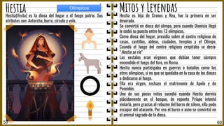 Hestia es hija de Cronos y Rea, fue la primera en ser
devorada.
Se convirtió en diosa del olimpo, pero cuando Dionisio llegó
le cedió su puesto entre los 12 olímpicos.
Como diosa del hogar, presidía sobre el centro religioso de
casas, castillos, aldeas, ciudades, templos y el Olimpo.
Cuando el fuego del centro religioso crepitaba se decía:
“Hestia se ríe”
Las vestales eran vírgenes que debían tener siempre
encendido el fuego del foro, en Roma.
Hestia nunca participaba en guerras o batallas como los
otros olímpicos, si no que se quedaba en la casa de los dioses
a dedicarse al fuego.
Ella era virgen, rechazo el matrimonio de Apolo y de
Poseidón.
Uno de sus pocos mitos sucedió cuando Hestia dormía
plácidamente en el bosque, de repente Príapo intentó
violarla, pero gracias al rebuzno del burro de sileno, ella pudo
escapar del atacante. Por eso el burro o asno se convirtió en
el animal sagrado de la diosa.
Hestia(Vesta) es la diosa del hogar y el fuego patrio. Sus
atributos son: Antorcha, burro, círculo y velo.
60
Mitos y Leyendas
Hestia
59
Olímpicos
 