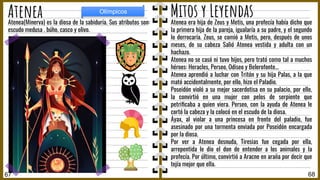 Atenea era hija de Zeus y Metis, una profecía había dicho que
la primera hija de la pareja, igualaría a su padre, y el segundo
lo derrocaría. Zeus, se comió a Metis, pero, después de unos
meses, de su cabeza Salió Atenea vestida y adulta con un
hachazo.
Atenea no se casó ni tuvo hijos, pero trató como tal a muchos
héroes: Heracles, Perseo, Odiseo y Belerofonte…
Atenea aprendió a luchar con Tritón y su hija Palas, a la que
mató accidentalmente, por ello, hizo el Paladio.
Poseidón violó a su mejor sacerdotisa en su palacio, por ello,
la convirtió en una mujer con pelos de serpiente que
petriﬁcaba a quien viera. Perseo, con la ayuda de Atenea le
cortó la cabeza y la colocó en el escudo de la diosa.
Áyax, al violar a una princesa en frente del paladio, fue
asesinado por una tormenta enviada por Poseidón encargada
por la diosa.
Por ver a Atenea desnuda, Tiresias fue cegada por ella,
arrepentida le dio el don de entender a los animales y la
profecía. Por último, convirtió a Aracne en araña por decir que
tejía mejor que ella.
Atenea(Minerva) es la diosa de la sabiduría. Sus atributos son:
escudo medusa , búho, casco y olivo.
68
Atenea
67
Olímpicos
Mitos y Leyendas
 