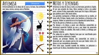 Artemisa es hija de Zeus y Leto y su hermano gemelo es Apolo.
Al ser una amante de Zeus, Hera castigó a Leto a no poder
parir, estuvo 9 días esperando, hasta que Iris trajo a Ilitía para
que pudiera parir. Ella nació antes.
Los gemelos castigaron a Níobe por burlarse de su medre, al
tener ella 14 hijos. Apolo mató a los hombres y Artemisa a las
mujeres. Níobe se convirtió en el río Aqueloo de tanto llorar.
Pan le dio perros y Hefesto su arco y ﬂechas.
Por desear a la diosa y yacer con ella(Zeus convertido en
Artemisa) convirtió Calisto en oso y por dejar de venerarla
convirtió a Hipe en caballo. Ella mató a Orión y a Búfago por
intentar violarla.
Por culpa de su padre, Iﬁgenia tuvo que ser sacriﬁcada para
que los vientos volvieran a soplar.
Acteón, un príncipe Tebano, fue convertido en ciervo y
devorado por sus propios perros de caza por haber visto a la
diosa y a sus compañeras desnudas.
Otro mito suyo, sucedió cuando los eﬁaltes, se pelearon a
muerte por la diosa, lanzándose lanzas mutuamente.
Artemisa(Dana) es la diosa de la caza y la luna. Sus atributos
son: luna, ciervo, carcaj, arco y ﬂechas.
70
Artemisa
69
Olímpicos
Mitos y Leyendas
 