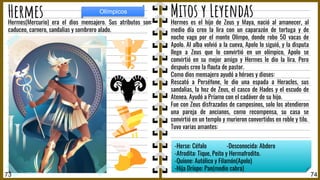 Hermes es el hijo de Zeus y Maya, nació al amanecer, al
medio día creo la lira con un caparazón de tortuga y de
noche vago por el monte Olimpo, donde robo 50 vacas de
Apolo. Al alba volvió a la cueva, Apolo lo siguió, y la disputa
llego a Zeus que lo convirtió en un olímpico, Apolo se
convirtió en su mejor amigo y Hermes le dio la lira. Pero
después creo la ﬂauta de pastor.
Como dios mensajero ayudó a héroes y dioses:
Rescató a Perséfone, le dio una espada a Heracles, sus
sandalias, la hoz de Zeus, el casco de Hades y el escudo de
Atenea. Ayudó a Príamo con el cadáver de su hijo.
Fue con Zeus disfrazados de campesinos, solo los atendieron
una pareja de ancianos, como recompensa, su casa se
convirtió en un templo y murieron convertidos en roble y tilo.
Tuvo varias amantes:
Hermes(Mercurio) era el dios mensajero. Sus atributos son:
caduceo, carnero, sandalias y sombrero alado.
74
Hermes
73
Olímpicos
-Herse: Céfalo -Desconocida: Abdero
-Afrodita: Tique, Peito y Hermafrodito.
-Quíone: Autólico y Filamón(Apolo)
-Hija Dríope: Pan(medio cabra)
Mitos y Leyendas
 