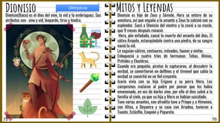 Dionisio es hijo de Zeus y Sémele, Hera se entero de su
aventura, así que engaño a la amante y Zeus la calcinó con su
esplendor. Sacó a Dionisio del vientre y lo cosió a su muslo,
que 9 meses después renació.
Hera, aún enfadada, causó la muerte del amante del dios, El
sátiro Ámpelo, estampándolo contra una piedra, de su sangre
nació la vid.
Le seguían sátiros, centauros, ménades, faunos y ninfas.
Enloqueció a cuatro tríos de hermanas: Tebas, Minias,
Prétides y Eleutéras.
Cuando era pequeño, piratas lo capturaron, al descubrir la
verdad, se convirtieron en delﬁnes y el timonel que sabía la
verdad se convirtió en un ﬁel creyente.
Icario vivía con su hija Erígone y su perra Mera. Los
campesinos mataron al padre por pensar que les había
envenenado, en vez de darles vino, por ello el dios subió a la
familia al cielo, ya que su hija y Mera se habían suicidado.
Tuvo varias amantes, con afrodita tuvo a Príapo y a Himeneo,
con Altea, a Deyanira y se caso con Ariadna, tuvieron a
Toante, Estásﬁlo, Enopión y Pepareto.
Dionisio(Baco) es el dios del vino, la vid y la embriaguez. Sus
atributos son: vino y vid, leopardo, tirso y hiedra.
76
Mitos y Leyendas
Dionisio
75
Olímpicos
 