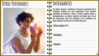 77 78
Otros Personajes Integrantes
Los dioses menores, semidioses y humanos importantes de la
mitología, también son muy importantes. Estos también
participan en leyendas y mitos, e incluso, algunos llegan a
protagonizarlas. Los dioses menores son dioses que no son
tan importantes como los olímpicos y los semidioses son
hijos e hijas de un dios con un mortal. Estos son:
+Dioses menores: Eros,
+Semidioses:
+Humanos:
 