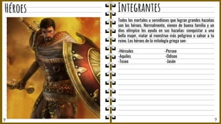 ? ?
Héroes Integrantes
Todos los mortales u semidioses que logran grandes hazañas
son los héroes. Normalmente, vienen de buena familia y un
dios olímpico les ayuda en sus hazañas: conquistar a una
bella mujer, matar al monstruo más peligroso o salvar a tu
reino. Los héroes de la mitología griega son:
-Hércules -Perseo
-Aquiles -Odiseo
-Teseo -Jasón
 