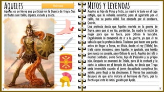 ? ?
Aquiles Mitos y Leyendas
Aquiles es hijo de Peleo y Tetis, su madre lo baño en el lago
estigia, que lo volvería inmortal, pero al agarrarlo por el
talón, fue su punto débil. Fue educado por el centauro,
Quirón.
Una profecía decía que Aquiles moriría en la guerra de
Troya, pero que si no iba, perderían. Su madre lo vistió de
mujer para que no fuera, pero Odiseo lo buscaba.
Engañándolo lo convenció de ir a la guerra, ya que él no
sabía lo que la profecía decía. Tuvieron que hacer una parda
antes de llegar a Troya, en Misia, donde el rey (Télefo) los
trato como invasores, pero Aquiles le apuñalo, una herida
que nunca se sanaría, pero Odiseo la curó. Aquiles derrotó a
muchos soldados, como Sicno, hijo de Poseidón y su propio
hijo. Después se enamoró de Tríolo, pero él le rechazó y le
cortó la cabeza en el templo de Apolo, se decía que Troya
sería invencible cuando el joven decapitado cumpliese los
veinte, pero llegó a los diecinueve. El Héroe fue asesinado
después de que este matara al hermano de Paris, por la
ﬂecha que este le lanzó, guiada por Apolo.
Aquiles es un héroe que participó en la Guerra de Troya. Sus
atributos son: talón, espada, escudo y casco.
Héroes
 