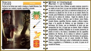 ? ?
Perseo Mitos y Leyendas
Perseo es hijo de Zeus y Dánae, su padre materno, encerró a
su madre en una torre, ya que una profecía había dicho que
su nieto lo mataría, pero Zeus se convirtió en lluvia de oro, al
enterarse su abuelo los tiro al mar en un ataúd. Doctis los
rescató, pero Polidectes se enamoró de su madre y mandó al
joven por la cabeza de medusa. Cogió los objetos de sus
protectores, Atenea y Hermes, que le dieron: casco Hades,
escudo Atenea, zapatillas Hermes, espada y alforja mágica.
Llego a la guarida de Medusa, ya que chantajeo a sus
hermanas, las Graias, con no devolverle el único ojo que
compartían las tres, al igual que un diente. Mató a Medusa
decapitándola, viéndola reﬂejada en el escudo (convertía en
piedra al mirar a los hijos) y lanzándose con las zapatillas
voladoras de Hermes, de la cabeza le salieron el gigante
Crisáor y Pegaso. Escapó de sus dos hermanas, las gorgonas,
montado en Pegaso y con el casco invisible de Hades.
Petriﬁco a Atlas, Ceto para salvar a Andrómeda (se casaron),
Fineo y seguidores y a Polidectes y su corte. La puso en el
escudo de Atenea.
Perseo es un héroe que mató a medusa y fundó Micenas. Sus
atributos son: medusa, espada, zapatillas y escudo.
Héroes
 