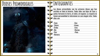 5 6
Dioses Primordiales Integrantes
Los dioses primordiales son los primeros dioses que han
existido en toda la historia. Todos ellos son hijos de Caos y
juntos formaron la tierra, el cielo y el espacio. La mayoría no
tienen personalidad ni intervienen en casi ningún mito. Todos
ellos son:
-Caos -Gea
-Tátaro -Urano
-Érebo -Eros
-Nix -Oureas
-Éter -Poto
-Hemera
 