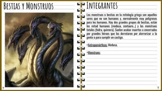 ? ?
Bestias y Monstruos Integrantes
Los monstruos o bestias en la mitología griega son aquellos
seres que no son humanos y, normalmente muy peligrosos
para los humanos. Hay dos grandes grupos de bestias, están
los mitad humanos (medusa, centauro…) y los monstruos
totales (hidra, quimera). Suelen acabar muertos o encerrados
por grandes héroes que los derrotaron por aterrorizar a la
gente o para cumplir un castigo.
+Antropomórﬁcos: Medusa,
+Monstruos:
 