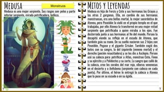 ? ?
Medusa Mitos y Leyendas
Medusa es hija de Forcis y Ceto y sus hermanas las Grayas y
las otras 2 gorgonas. Ella, en cambio de sus hermanas
monstruosas, era una bellas mortal, la mejor sacerdotisa de
Atenea, pero Poseidón la violó en el propio templo en el que
trabajaba, por ello Atenea la transformó en una mujer mitad
serpiente que petriﬁcaba a quien miraba a los ojos. Fue
desterrada junto a sus hermanas al ﬁn del mundo. Perseo la
decapitó viendo su reﬂejo en el escudo de Atenea, que
también guio su mano. De su cuello nacieron sus 2 hijos con
Poseidón, Pegaso y el gigante Crisáor. También cogió dos
botes con su sangre, la del izquierdo (veneno mortal) y el
derecho (poción resucitadora) y se los dio a Asclepio. Perseo
usó su cabeza para: petriﬁcar a Atlas, monstruo Ceto, Fineo
y su ejército y a Polidectes y su corte. La sangre que calló de
la cabeza, creo los corales del mar rojo, víboras venenosas
en el desierto y a Anﬁsbena (serpiente con cabeza en cada
punta). Por último, el héroe le entregó la cabeza a Atenea
que la puso en su escudo o en su égida.
Medusa es una mujer serpiente. Sus rasgos son: pelos y parte
inferior serpiente, mirada petriﬁcadora, belleza.
Monstruos
 