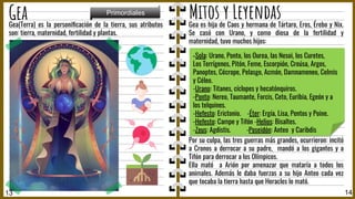 Gea(Terra) es la personiﬁcación de la tierra, sus atributos
son: tierra, maternidad, fertilidad y plantas.
14
Gea
13
Primordiales
Mitos y Leyendas
Gea es hija de Caos y hermana de Tártaro, Eros, Érebo y Nix.
Se casó con Urano, y como diosa de la fertilidad y
maternidad, tuvo muchos hijos:
Por su culpa, las tres guerras más grandes, ocurrieron: incitó
a Cronos a derrocar a su padre, mandó a los gigantes y a
Tifón para derrocar a los Olímpicos.
Ella mató a Arión por amenazar que mataría a todos los
animales. Además le daba fuerzas a su hijo Anteo cada vez
que tocaba la tierra hasta que Heracles lo mató.
-Sola: Urano, Ponto, los Ourea, las Nesoi, los Curetes,
Los Terrígenos, Pitón, Feme, Escorpión, Creúsa, Argos,
Panoptes, Cécrope, Pelasgo, Acmón, Damnameneo, Celmis
y Céleo.
-Urano: Titanes, cíclopes y hecatónquiros.
-Ponto: Nereo, Taumante, Forcis, Ceto, Euribia, Egeón y a
los telquines.
-Hefesto: Erictonio. -Éter: Ergía, Lisa, Pentos y Poine.
-Hefesto: Campe y Tifón -Helios: Bisaltes.
-Zeus: Agdistis. -Poseidón: Anteo y Caribdis
 