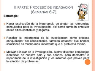 II PARTE: PROCESO DE INDAGACIÓN
(SEMANAS 6-7)
Estrategia:


Hacer explicación de la importancia de anotar las referencias
consultadas para la investigación, así como también enfatizar
en los sitios confiables y seguros.



Resaltar la importancia de la investigación como proceso
enriquecedor del conocimiento, también enfatizar que brindar
soluciones es mucho más importante que el problema mismo.



Motivar a iniciar en la investigación. Ilustrar diversos personajes
científicos de nuestro país y sus aportes, para demostrar la
importancia de la investigación y los insumos que provee para
la solución de problemas.

 