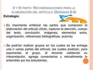 II Y III PARTE: RECOMENDACIONES PARA LA
ELABORACIÓN DEL ARTÍCULO (SEMANAS 8-9)
Estrategia:


Es importante enfatizar las partes que componen la
elaboración del articulo (título, capturar la atención, cuerpo
del texto, conclusión, imágenes, elementos extra,
organización, referencias bibliográficas, autoría).



Se podrían realizar grupos en los cuales se les entrega
una o varias partes del artículo, las cuales analizan, para
exponerlas al grupo, el docente validando su
interpretación, agrega comentarios y retroalimenta lo
entendido por los estudiantes.

 