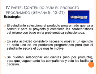 IV PARTE: CONTENIDO PARA EL PRODUCTO
PROGRAMADO (SEMANA 9, 13-21)
Estrategia:


El estudiante selecciona el producto programado que va a
construir para el proyecto y establece las características
del mismo con base en la problemática seleccionada.



En esta actividad considero necesario mostrar un ejemplo
de cada uno de los productos programados para que el
estudiante escoja el que más le motive.



Se pueden seleccionar estudiantes (uno por producto),
para que jueguen ante los compañeros y esto les facilite la
decisión.

 