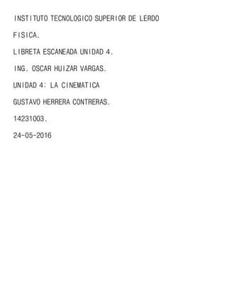 INSTITUTO TECNOLOGICO SUPERIOR DE LERDO
FISICA.
LIBRETA ESCANEADA UNIDAD 4.
ING. OSCAR HUIZAR VARGAS.
UNIDAD 4: LA CINEMATICA
GUSTAVO HERRERA CONTRERAS.
14231003.
24-05-2016
 