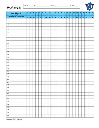 Creado por: Olga J Martínez
Asistencia
DICIEMBRE
1 2 3 4 5 8 9 10 11 12 15 16 17 18 19 22 23 24 25 26 29 30
Nombre del Estudiante L M W J V L M W J V L M W J V L M W J V L M
1
2
3
4
5
6
7
8
9
10
11
12
13
14
15
16
17
18
19
20
21
22
23
24
25
26
27
28
29
30
31
32
33
34
35
36
Desde _____ de _________________ hasta ________________ de 201_____.
 