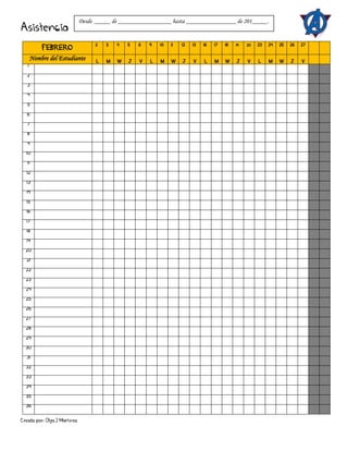Creado por: Olga J Martínez
Asistencia
FEBRERO
2 3 4 5 6 9 10 11 12 13 16 17 18 19 20 23 24 25 26 27
Nombre del Estudiante L M W J V L M W J V L M W J V L M W J V
1
2
3
4
5
6
7
8
9
10
11
12
13
14
15
16
17
18
19
20
21
22
23
24
25
26
27
28
29
30
31
32
33
34
35
36
Desde _____ de _________________ hasta ________________ de 201_____.
 