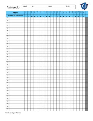 Creado por: Olga J Martínez
Asistencia
MAYO
1 4 5 6 7 8 11 12 13 14 15 18 19 20 21 22 25 26 27 28 29
Nombre del Estudiante V L M W J V L M W J V L M W J V L M W J L
1
2
3
4
5
6
7
8
9
10
11
12
13
14
15
16
17
18
19
20
21
22
23
24
25
26
27
28
29
30
31
32
33
34
35
36
Desde: _____ de _________________ hasta ________________ de 201_____.
 