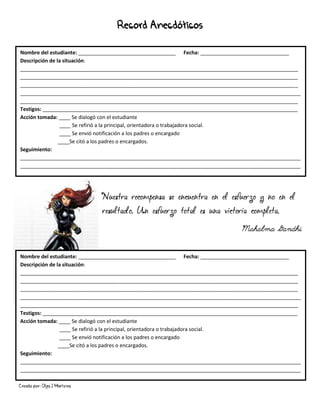 Creado por: Olga J Martínez
Record Anecdóticos
Nombre del estudiante: __________________________________ Fecha: _______________________________
Descripción de la situación:
_________________________________________________________________________________________________
_________________________________________________________________________________________________
_________________________________________________________________________________________________
__________________________________________________________________________________________________
_________________________________________________________________________________________________
Testigos: _________________________________________________________________________________________
Acción tomada: ____ Se dialogó con el estudiante
____ Se refirió a la principal, orientadora o trabajadora social.
____ Se envió notificación a los padres o encargado
____Se citó a los padres o encargados.
Seguimiento:
__________________________________________________________________________________________________
__________________________________________________________________________________________________
__
Nombre del estudiante: __________________________________ Fecha: _______________________________
Descripción de la situación:
_________________________________________________________________________________________________
_________________________________________________________________________________________________
_________________________________________________________________________________________________
__________________________________________________________________________________________________
_________________________________________________________________________________________________
Testigos: _________________________________________________________________________________________
Acción tomada: ____ Se dialogó con el estudiante
____ Se refirió a la principal, orientadora o trabajadora social.
____ Se envió notificación a los padres o encargado
____Se citó a los padres o encargados.
Seguimiento:
__________________________________________________________________________________________________
__________________________________________________________________________________________________
__
Nuestra recompensa se encuentra en el esfuerzo y no en el
resultado. Un esfuerzo total es una victoria completa.
Mahalma Gandhi
 