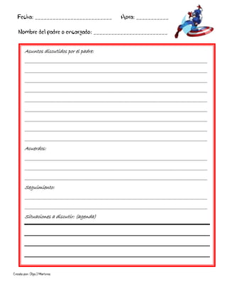 Creado por: Olga J Martínez
Asuntos discutidos por el padre:
________________________________________________________________________________________
________________________________________________________________________________________
________________________________________________________________________________________
________________________________________________________________________________________
________________________________________________________________________________________
________________________________________________________________________________________
________________________________________________________________________________________
________________________________________________________________________________________
________________________________________________________________________________________
Acuerdos:
________________________________________________________________________________________
________________________________________________________________________________________
________________________________________________________________________________________
Seguimiento:
________________________________________________________________________________________
________________________________________________________________________________________
Situaciones a discutir: (agenda)
Fecha: __________________________ Hora: ___________
Nombre del padre o encargado: _________________________
 