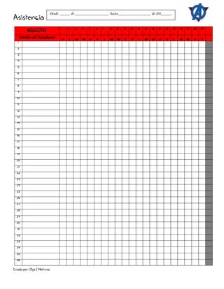 Creado por: Olga J Martínez
Asistencia
AGOSTO
1 4 5 6 7 8 11 12 13 14 15 18 19 20 21 22 25 26 27 28 29
Nombre del Estudiante V L M W J V L M W J V L M W J V L M W J V
1
2
3
4
5
6
7
8
9
10
11
12
13
14
15
16
17
18
19
20
21
22
23
24
25
26
27
28
29
30
31
32
33
34
35
36
Desde _____ de _________________ hasta ________________ de 201_____.
 