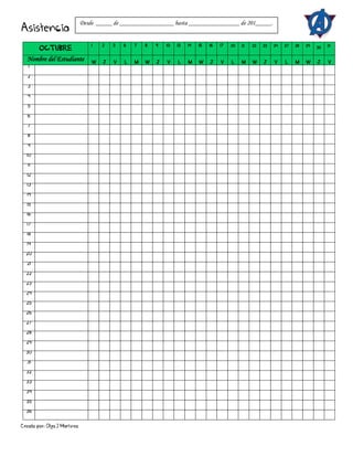 Creado por: Olga J Martínez
Asistencia
OCTUBRE
1 2 3 6 7 8 9 10 13 14 15 16 17 20 21 22 23 24 27 28 29 30 31
Nombre del Estudiante W J V L M W J V L M W J V L M W J V L M W J V
1
2
3
4
5
6
7
8
9
10
11
12
13
14
15
16
17
18
19
20
21
22
23
24
25
26
27
28
29
30
31
32
33
34
35
36
Desde _____ de _________________ hasta ________________ de 201_____.
 