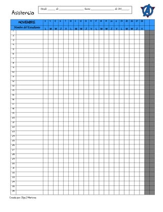Creado por: Olga J Martínez
Asistencia
NOVIEMBRE
3 4 5 6 7 10 11 12 13 14 17 18 19 20 21 24 25 26 27 28
Nombre del Estudiante L M W J V L M W J V L M W J V L M W J V
1
2
3
4
5
6
7
8
9
10
11
12
13
14
15
16
17
18
19
20
21
22
23
24
25
26
27
28
29
30
31
32
33
34
35
36
Desde _____ de _________________ hasta ________________ de 201_____.
 