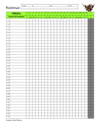 Creado por: Olga J Martínez
Asistencia
FEBRERO
2 3 4 5 6 9 10 11 12 13 16 17 18 19 20 23 24 25 26 27
Nombre del Estudiante L M W J V L M W J V L M W J V L M W J V
1
2
3
4
5
6
7
8
9
10
11
12
13
14
15
16
17
18
19
20
21
22
23
24
25
26
27
28
29
30
31
32
33
34
35
36
Desde _____ de _________________ hasta ________________ de 201_____.
 