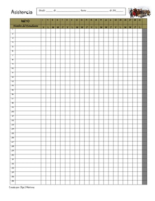 Creado por: Olga J Martínez
Asistencia
MAYO
1 4 5 6 7 8 11 12 13 14 15 18 19 20 21 22 25 26 27 28 29
Nombre del Estudiante V L M W J V L M W J V L M W J V L M W J L
1
2
3
4
5
6
7
8
9
10
11
12
13
14
15
16
17
18
19
20
21
22
23
24
25
26
27
28
29
30
31
32
33
34
35
36
Desde: _____ de _________________ hasta ________________ de 201_____.
 