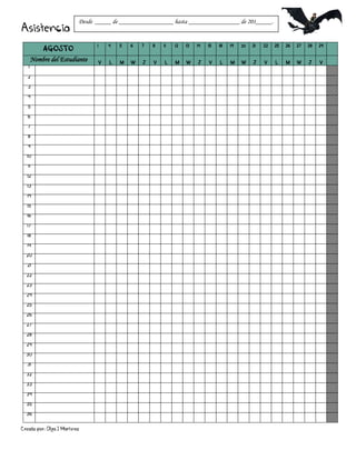 Creado por: Olga J Martínez
Asistencia
AGOSTO
1 4 5 6 7 8 11 12 13 14 15 18 19 20 21 22 25 26 27 28 29
Nombre del Estudiante V L M W J V L M W J V L M W J V L M W J V
1
2
3
4
5
6
7
8
9
10
11
12
13
14
15
16
17
18
19
20
21
22
23
24
25
26
27
28
29
30
31
32
33
34
35
36
Desde _____ de _________________ hasta ________________ de 201_____.
 