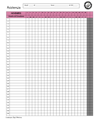 Creado por: Olga J Martínez
Asistencia
NOVIEMBRE
3 4 5 6 7 10 11 12 13 14 17 18 19 20 21 24 25 26 27 28
Nombre del Estudiante L M W J V L M W J V L M W J V L M W J V
1
2
3
4
5
6
7
8
9
10
11
12
13
14
15
16
17
18
19
20
21
22
23
24
25
26
27
28
29
30
31
32
33
34
35
36
Desde _____ de _________________ hasta ________________ de 201_____.
 