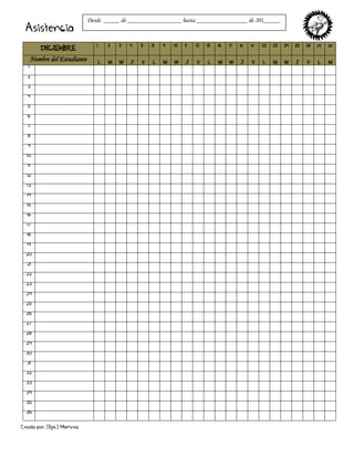 Creado por: Olga J Martínez
Asistencia
DICIEMBRE
1 2 3 4 5 8 9 10 11 12 15 16 17 18 19 22 23 24 25 26 29 30
Nombre del Estudiante L M W J V L M W J V L M W J V L M W J V L M
1
2
3
4
5
6
7
8
9
10
11
12
13
14
15
16
17
18
19
20
21
22
23
24
25
26
27
28
29
30
31
32
33
34
35
36
Desde _____ de _________________ hasta ________________ de 201_____.
 