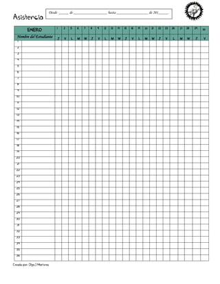 Creado por: Olga J Martínez
Asistencia
ENERO
1 2 5 6 7 8 9 12 13 14 15 16 19 20 21 22 23 26 27 28 29 30
Nombre del Estudiante J V L M W J V L M W J V L M W J V L M W J V
1
2
3
4
5
6
7
8
9
10
11
12
13
14
15
16
17
18
19
20
21
22
23
24
25
26
27
28
29
30
31
32
33
34
35
36
Desde _____ de _________________ hasta ________________ de 201_____.
 