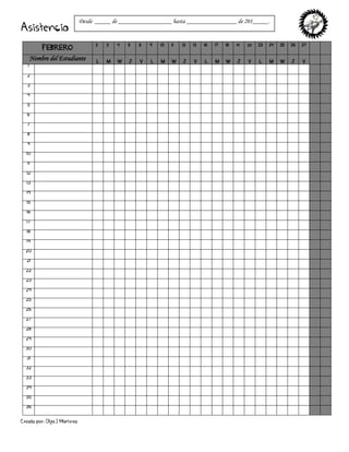 Creado por: Olga J Martínez
Asistencia
FEBRERO
2 3 4 5 6 9 10 11 12 13 16 17 18 19 20 23 24 25 26 27
Nombre del Estudiante L M W J V L M W J V L M W J V L M W J V
1
2
3
4
5
6
7
8
9
10
11
12
13
14
15
16
17
18
19
20
21
22
23
24
25
26
27
28
29
30
31
32
33
34
35
36
Desde _____ de _________________ hasta ________________ de 201_____.
 